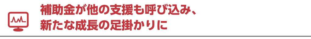 補助金が他の支援も呼び込み、新たな成長の足掛かりに